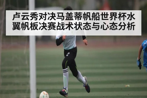 卢云秀对决马盖蒂帆船世界杯水翼帆板决赛战术状态与心态分析